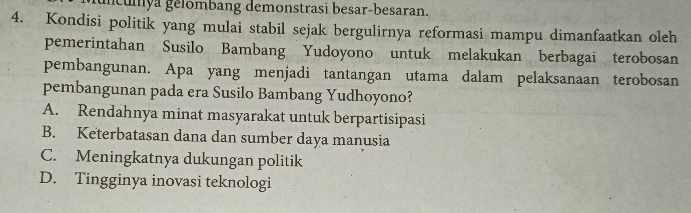 iculya gelombang demonstrasi besar-besaran.
4. Kondisi politik yang mulai stabil sejak bergulirnya reformasi mampu dimanfaatkan oleh
pemerintahan Susilo Bambang Yudoyono untuk melakukan berbagai terobosan
pembangunan. Apa yang menjadi tantangan utama dalam pelaksanaan terobosan
pembangunan pada era Susilo Bambang Yudhoyono?
A. Rendahnya minat masyarakat untuk berpartisipasi
B. Keterbatasan dana dan sumber daya manusia
C. Meningkatnya dukungan politik
D. Tingginya inovasi teknologi