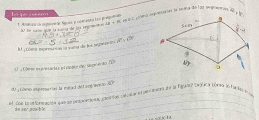 Lo que conozco 
_
à) Se sabe que la suma de los segmentos AB+BC es 8.2, ¿cómo expresarías la suma de los segmentos overline AB
t. Analiza la siguiente figura y contesta las preguntas.
b) ¿Cômo expresarías la suma de los segmentos overline BC widehat CD
_
_
c) ¿Cómo expresarías el doble del segmento overline CD 2
d) ¿Cómo expresarias la mitad del segmento overline AD ?
_
e) Con la información que se proporciona, ¿podrías calcular el perimetro de la figura? Explica cómo lo harías en 
de ser posible.
_
solicita.