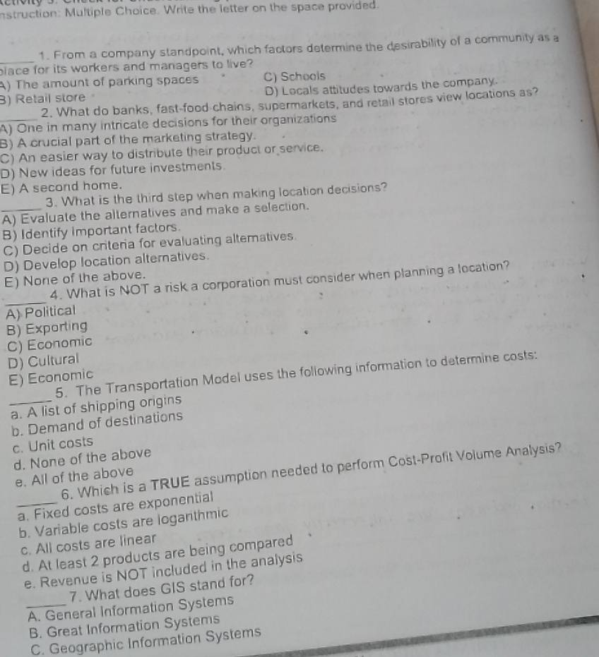 nstruction: Multiple Choice. Write the letter on the space provided.
_
1. From a company standpoint, which factors determine the desirability of a community as a
blace for its workers and managers to live?
A) The amount of parking spaces C) Schools
) Retail store D) Locals attitudes towards the company.
2. What do banks, fast-food-chains, supermarkets, and retail stores view locations as?
_A) One in many intricate decisions for their organizations
B) A crucial part of the marketing strategy.
C) An easier way to distribute their product or service.
D) New ideas for future investments.
E) A second home.
3. What is the third step when making location decisions?
_A) Evaluate the alternatives and make a selection.
B) Identify important factors.
C) Decide on criteria for evaluating alteratives.
D) Develop location alternatives.
E) None of the above.
_
4. What is NOT a risk a corporation must consider when planning a location?
A) Political
B) Exporting
C) Economic
D) Cultural
5. The Transportation Model uses the following information to determine costs:
E) Economic
_a. A list of shipping origins
b. Demand of destinations
c. Unit costs
d. None of the above
6. Which is a TRUE assumption needed to perform Cost-Profit Volume Analysis?
e. All of the above
_a. Fixed costs are exponential
b. Variable costs are logarithmic
c. All costs are linear
d. At least 2 products are being compared
e. Revenue is NOT included in the analysis
7. What does GIS stand for?
_A. General Information Systems
B. Great Information Systems
C. Geographic Information Systems
