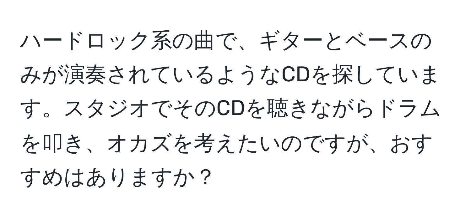 ハードロック系の曲で、ギターとベースのみが演奏されているようなCDを探しています。スタジオでそのCDを聴きながらドラムを叩き、オカズを考えたいのですが、おすすめはありますか？