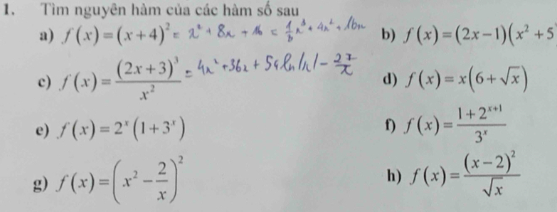 Tìm nguyên hàm của các hàm số sau 
a) f(x)=(x+4)^2 b) f(x)=(2x-1)(x^2+5
c) f(x)=frac (2x+3)^3x^2
d) f(x)=x(6+sqrt(x))
e) f(x)=2^x(1+3^x)
f) f(x)= (1+2^(x+1))/3^x 
g) f(x)=(x^2- 2/x )^2
h) f(x)=frac (x-2)^2sqrt(x)