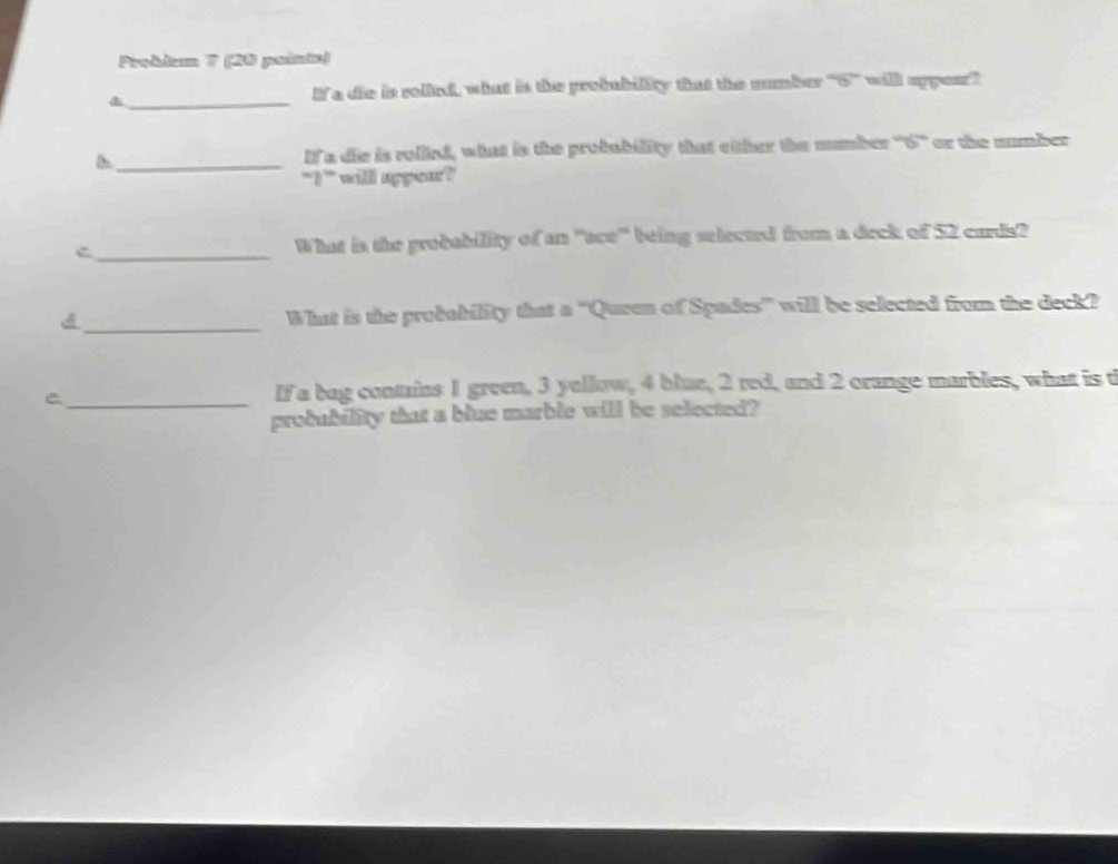 Prokium 7 (88 paintn) 
_ 
If a die is rolind, what is the probubility that the number ''' 6 will apper? 
_ 
If a die is rollied, what is the probability that either the mumber ''' 6 '' or the mumber 
`I ' will appear? 
C _What is the probability of an ''ace'' being selected from a deck of 52 cards? 
d _What is the probability that a ''Quren of Spades' will be selected from the deck? 
_C 
If a bag conmains 1 green, 3 yellow, 4 blue, 2 red, and 2 orange marbles, what is t 
probubility that a blue marble will be selected?