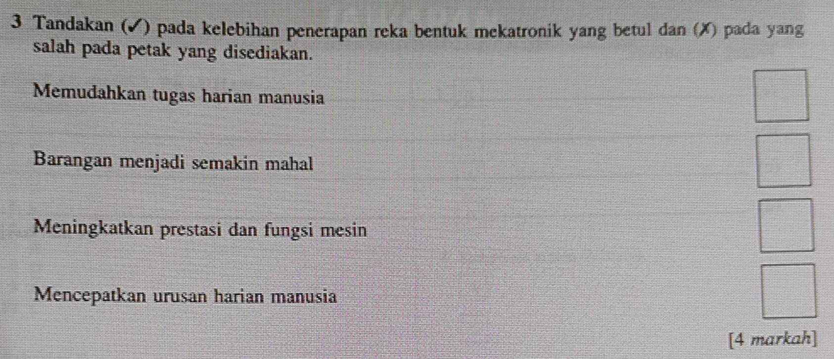 Tandakan (▲) pada kelebihan penerapan reka bentuk mekatronik yang betul dan (X) pada yang 
salah pada petak yang disediakan. 
Memudahkan tugas harian manusia 
Barangan menjadi semakin mahal 
Meningkatkan prestasi dan fungsi mesin 
Mencepatkan urusan harian manusia 
[4 markah]