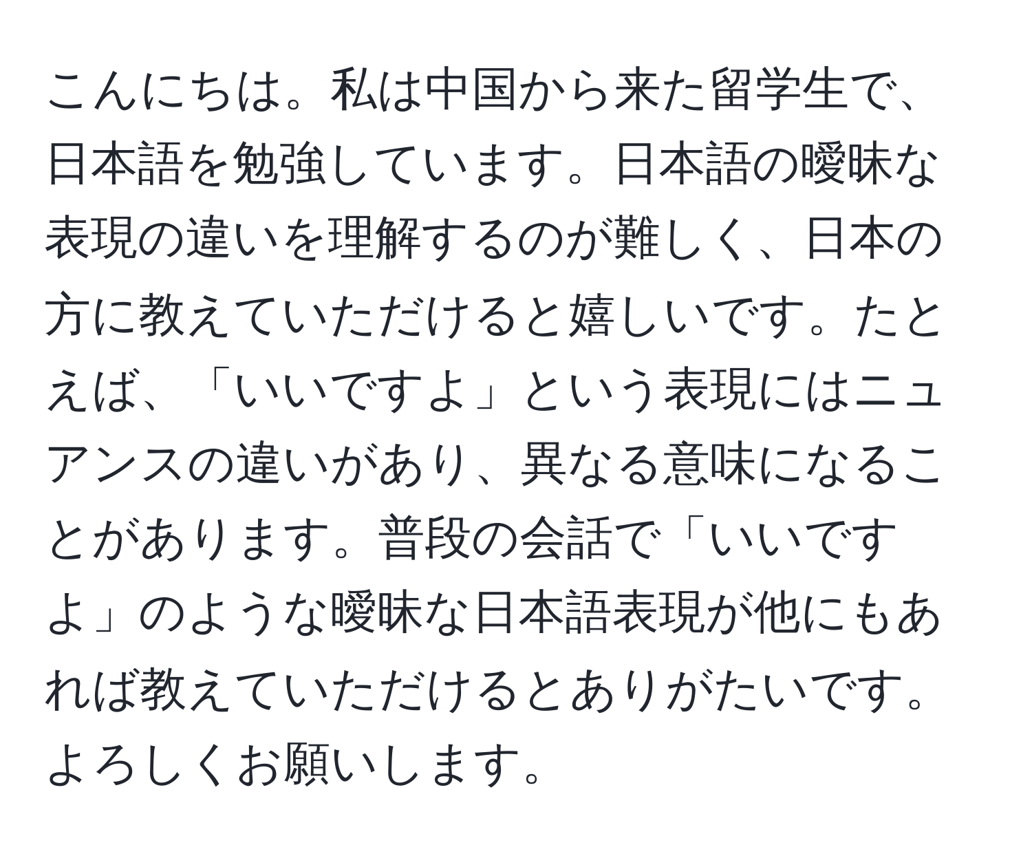 こんにちは。私は中国から来た留学生で、日本語を勉強しています。日本語の曖昧な表現の違いを理解するのが難しく、日本の方に教えていただけると嬉しいです。たとえば、「いいですよ」という表現にはニュアンスの違いがあり、異なる意味になることがあります。普段の会話で「いいですよ」のような曖昧な日本語表現が他にもあれば教えていただけるとありがたいです。よろしくお願いします。