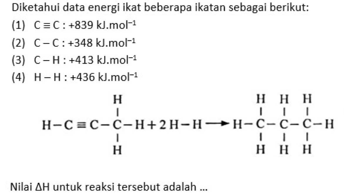 Diketahui data energi ikat beberapa ikatan sebagai berikut: 
(1) Cequiv C:+839kJ.mol^(-1)
(2) C-C:+348kJ.mol^(-1)
(3) C-H:+413kJ.mol^(-1)
(4) H-H:+436kJ.mol^(-1)
H-Cequiv C-C-H+2H-Hto H-C-C-C-H+H
Nilai △ H untuk reaksi tersebut adalah ...