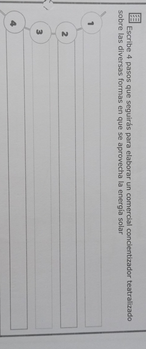 Escribe 4 pasos que seguirás para elaborar un comercial concientizador teatralizado 
sobre las diversas formas en que se aprovecha la energía solar 
1 
2 
3