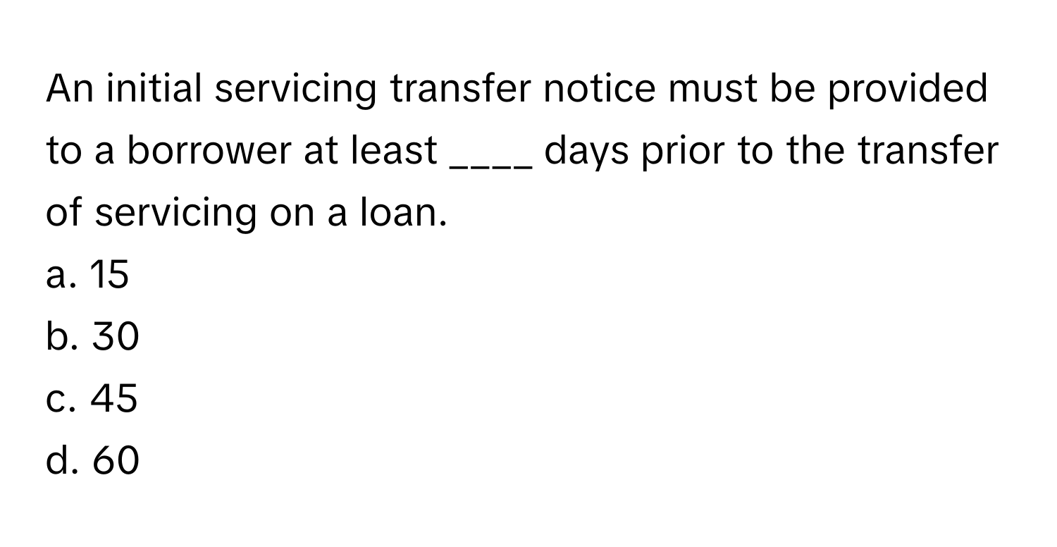 An initial servicing transfer notice must be provided to a borrower at least ____ days prior to the transfer of servicing on a loan.

a. 15
b. 30
c. 45
d. 60