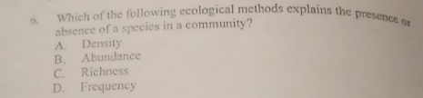 Which of the following ecological methods explains the presence o
absence of a species in a community?
A. Density
B. Abundance
C. Richness
D. Frequency