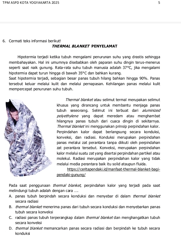 TPM ASPD KOTA YOGYAKARTA 2025 5
6. Cermati teks informasi berikut!
THERMAL BLANKET PENYELAMAT
Hipotermia terjadi ketika tubuh mengalami penurunan suhu yang drastis sehingga
membahayakan. Hal ini umumnya disebabkan oleh paparan suhu dingin terus-menerus
seperti saat naik gunung. Rata-rata suhu tubuh manusia adalah 37°C, , jika mengalami
hipotermia dapat turun hingga di bawah 35°C dan bahkan kurang.
Saat hipotermia terjadi, sebagian besar panas tubuh hilang bahkan hingga 90%. Panas
tersebut keluar melalui kulit dan melalui pernapasan. Kehilangan panas melalui kulit
mempercepat penurunan suhu tubuh.
Thermal blanket atau selimut termal merupakan selimut
khusus yang dirancang untuk membantu menjaga panas
tubuh seseorang. Selimut ini terbuat dari aluminized
polyethylene yang dapat meredam atau menghambat
hilangnya panas tubuh dari cuaca dingin di sekitarnya.
Thermal blanket ini menggunakan prinsip perpindahan kalor.
Perpindahan kalor dapat berlangsung secara konduksi,
konveksi, dan radiasi. Konduksi merupakan perpindahan
panas melalui zat perantara tanpa diikuti oleh perpindahan
zat perantara tersebut. Konveksi, merupakan perpindahan
kalor melalui suatu zat yang disertai perpindahan partikel atau
molekul. Radiasi merupakan perpindahan kalor yang tidak
melalui media perantara baik itu solid ataupun fluida.
https://ceritapendaki.id/manfaat-thermal-blanket-bagi-
pendaki-gunung/
Pada saat penggunaan thermal blanket, perpindahan kalor yang terjadi pada saat
melindungi tubuh adalah dengan cara ....
A. panas tubuh berpindah secara konduksi dan menyebar di dalam thermal blanket
secara radiasi
B. thermal blanket menerima panas dari tubuh secara konduksi dan menyebarkan panas
tubuh secara konveksi
C. radiasi panas tubuh terperangkap dalam thermal blanket dan menghangatkan tubuh
secara konveksi
D. thermal blanket memancarkan panas secara radiasi dan berpindah ke tubuh secara
konduksi