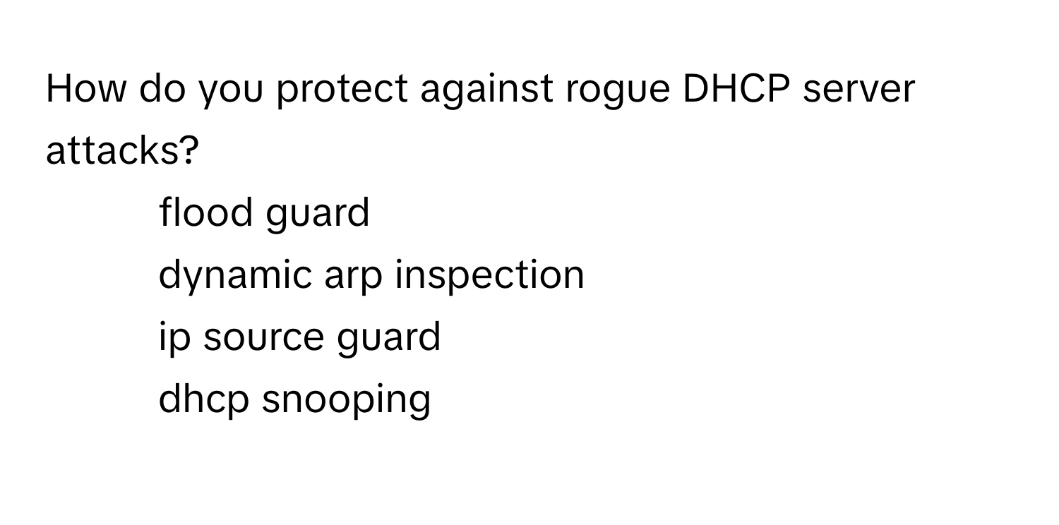 How do you protect against rogue DHCP server attacks?

1) flood guard 
2) dynamic arp inspection 
3) ip source guard 
4) dhcp snooping