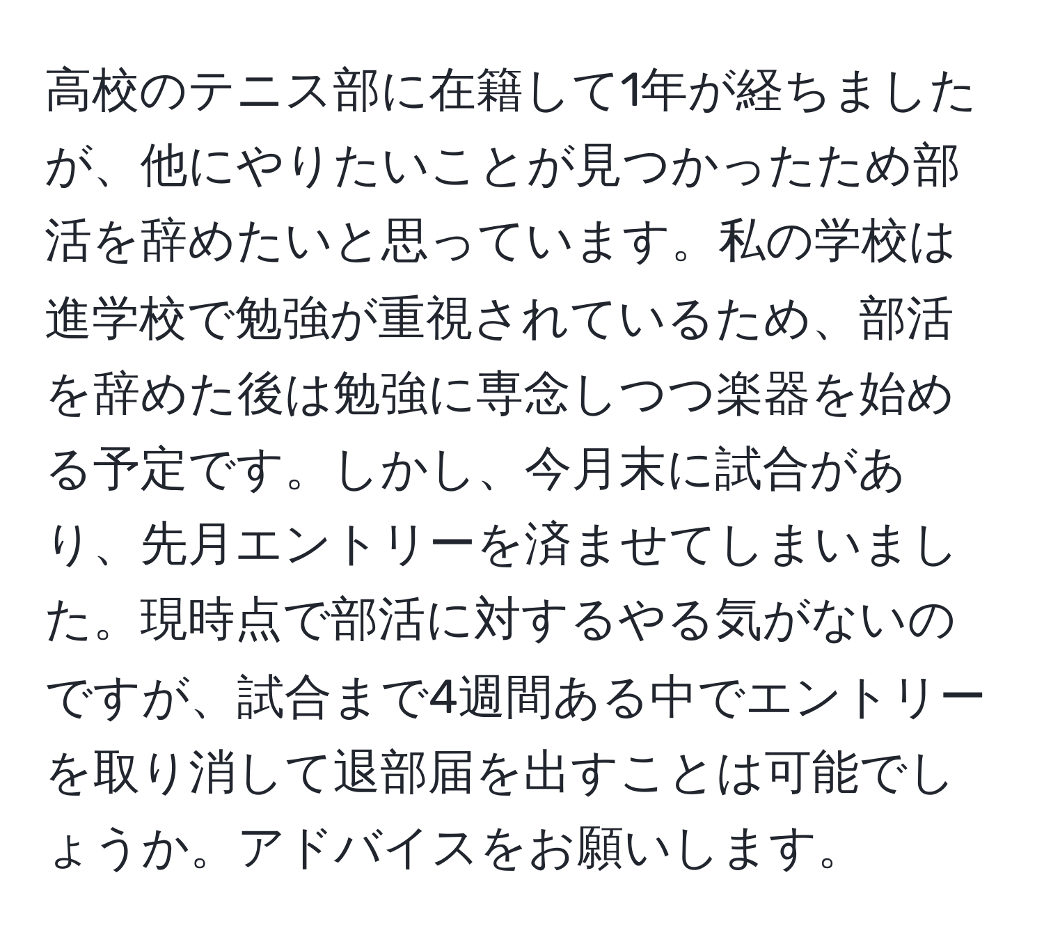 高校のテニス部に在籍して1年が経ちましたが、他にやりたいことが見つかったため部活を辞めたいと思っています。私の学校は進学校で勉強が重視されているため、部活を辞めた後は勉強に専念しつつ楽器を始める予定です。しかし、今月末に試合があり、先月エントリーを済ませてしまいました。現時点で部活に対するやる気がないのですが、試合まで4週間ある中でエントリーを取り消して退部届を出すことは可能でしょうか。アドバイスをお願いします。