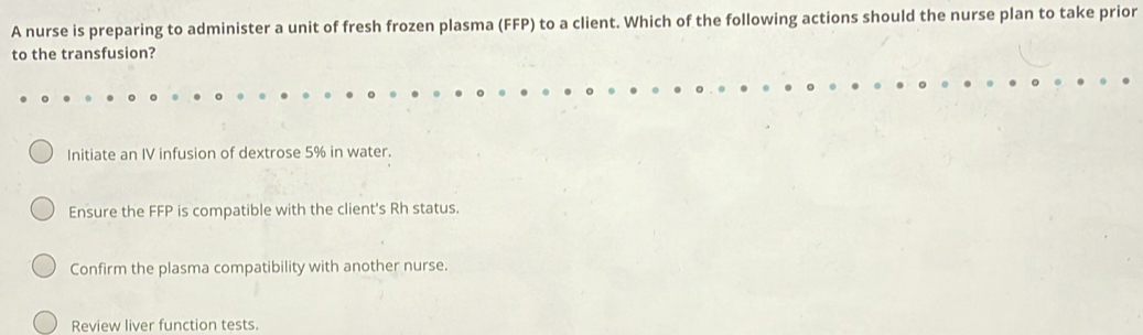 A nurse is preparing to administer a unit of fresh frozen plasma (FFP) to a client. Which of the following actions should the nurse plan to take prior
to the transfusion?
Initiate an IV infusion of dextrose 5% in water.
Ensure the FFP is compatible with the client's Rh status.
Confirm the plasma compatibility with another nurse.
Review liver function tests