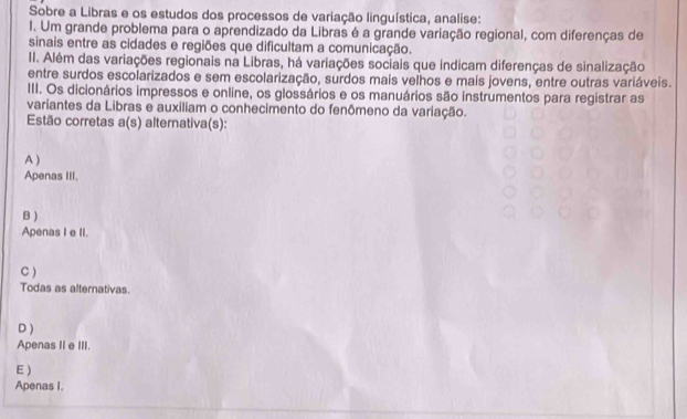 Sobre a Libras e os estudos dos processos de variação linguística, analise:
1. Um grande problema para o aprendizado da Libras é a grande variação regional, com diferenças de
sinais entre as cidades e regiões que dificultam a comunicação.
II. Além das variações regionais na Libras, há variações sociais que indicam diferenças de sinalização
entre surdos escolarizados e sem escolarização, surdos mais velhos e mais jovens, entre outras variáveis.
III. Os dicionários impressos e online, os glossários e os manuários são instrumentos para registrar as
variantes da Libras e auxiliam o conhecimento do fenômeno da variação.
Estão corretas a(s) alternativa(s):
A )
Apenas III.
B )
Apenas I e II.
C )
Todas as alternativas.
D )
Apenas II e III.
E )
Apenas I.