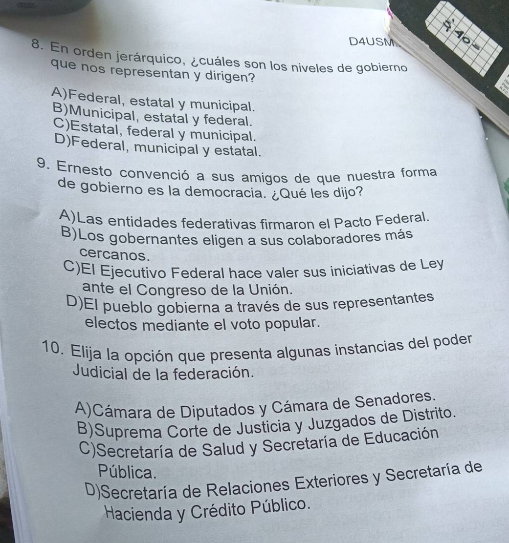 D4USM.
8. En orden jerárquico, ¿cuáles son los niveles de gobierno
que nos representan y dirigen?
 !
A)Federal, estatal y municipal.
B)Municipal, estatal y federal.
C)Estatal, federal y municipal.
D)Federal, municipal y estatal.
9. Ernesto convenció a sus amigos de que nuestra forma
de gobierno es la democracia. ¿Qué les dijo?
A)Las entidades federativas firmaron el Pacto Federal.
B)Los gobernantes eligen a sus colaboradores más
cercanos.
C)El Ejecutivo Federal hace valer sus iniciativas de Ley
ante el Congreso de la Unión.
D)El pueblo gobierna a través de sus representantes
electos mediante el voto popular.
10. Elija la opción que presenta algunas instancias del poder
Judicial de la federación.
A)Cámara de Diputados y Cámara de Senadores.
B)Suprema Corte de Justicia y Juzgados de Distrito.
C)Secretaría de Salud y Secretaría de Educación
Pública.
D)Secretaría de Relaciones Exteriores y Secretaría de
Hacienda y Crédito Público.