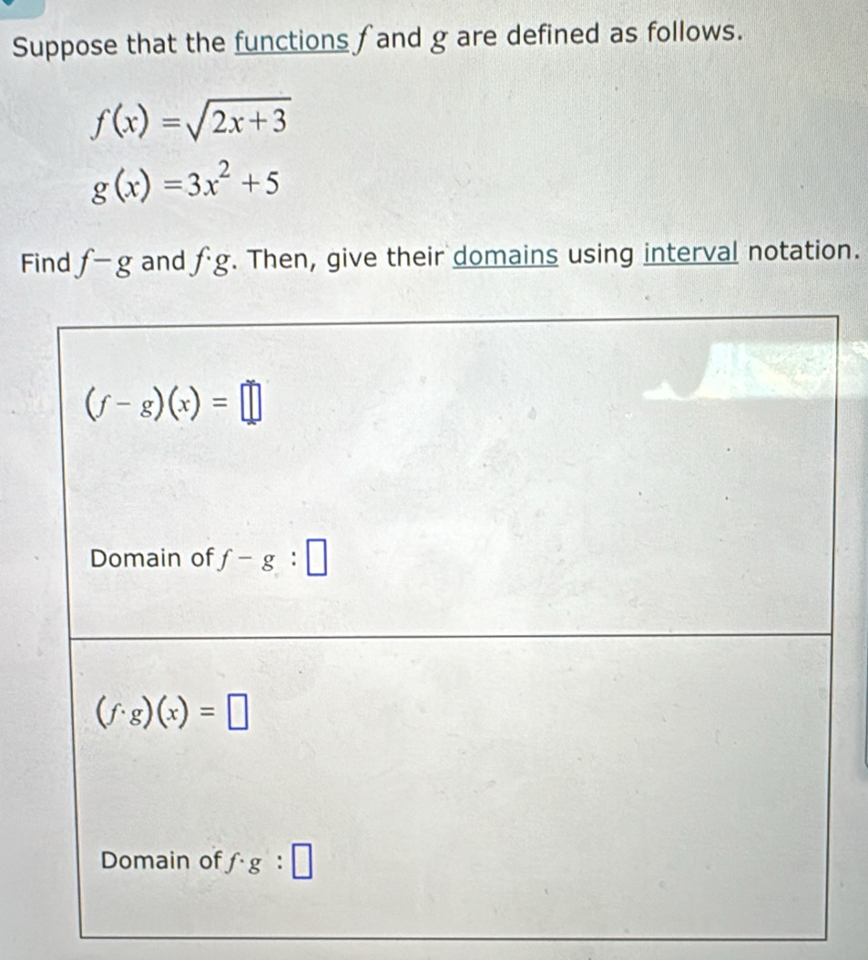 Suppose that the functions f and g are defined as follows.
f(x)=sqrt(2x+3)
g(x)=3x^2+5
Find f-g and fg. Then, give their domains using interval notation.