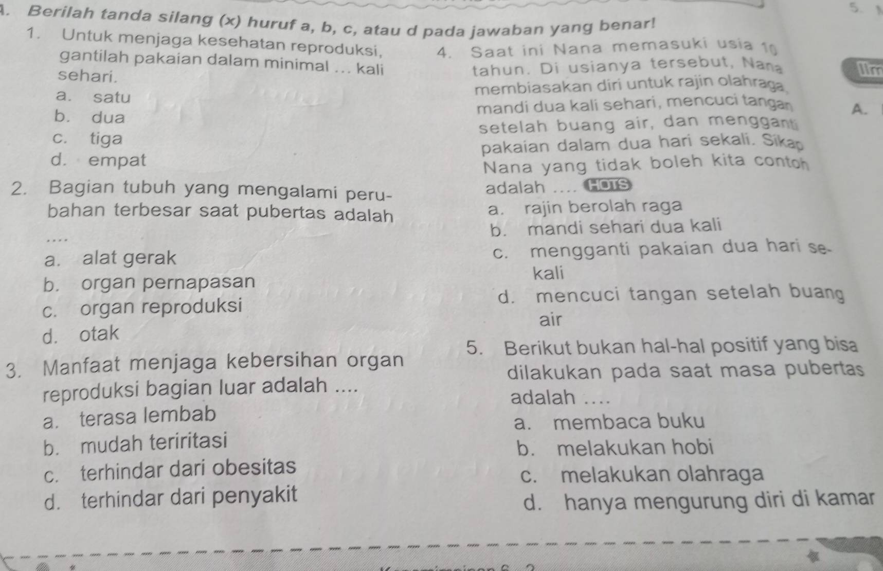 Berilah tanda silang (x) huruf a, b, c, atau d pada jawaban yang benar!
1. Untuk menjaga kesehatan reproduksi,
4. Saat ini Nana memasuki usia 10
gantilah pakaian dalam minimal ... kali lin
sehari.
tahun. Di usianya tersebut, Nana
a. satu membiasakan diri untuk rajin olahraga.
bù dua mandi dua kali sehari, mencuci tangan
A.
c. tiga setelah buang air, dan menggant
d. empat pakaian dalam dua hari sekali. Sikap
Nana yang tidak boleh kita conto
2. Bagian tubuh yang mengalami peru- adalah . HOTS
bahan terbesar saat pubertas adalah a. rajin berolah raga
b. mandi sehari dua kali
a. alat gerak c. mengganti pakaian dua hari se
kali
b. organ pernapasan
d. mencuci tangan setelah buang
c. organ reproduksi
air
d. otak
5. Berikut bukan hal-hal positif yang bisa
3. Manfaat menjaga kebersihan organ
dilakukan pada saat masa pubertas
reproduksi bagian luar adalah ....
adalah ....
a. terasa lembab
a. membaca buku
b. mudah teriritasi
b. melakukan hobi
c. terhindar dari obesitas
c. melakukan olahraga
d. terhindar dari penyakit
d. hanya mengurung diri di kamar