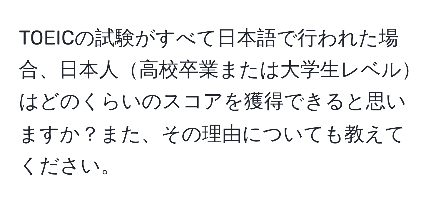 TOEICの試験がすべて日本語で行われた場合、日本人高校卒業または大学生レベルはどのくらいのスコアを獲得できると思いますか？また、その理由についても教えてください。