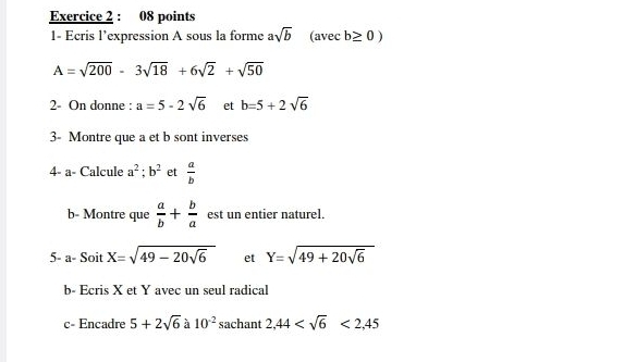 1- Ecris l’expression A sous la forme asqrt(b) (avec b≥ 0)
A=sqrt(200)-3sqrt(18)+6sqrt(2)+sqrt(50)
2- On donne : a=5-2sqrt(6) et b=5+2sqrt(6)
3- Montre que a et b sont inverses 
4- a- Calcule a^2; b^2 et  a/b 
b- Montre que  a/b + b/a  est un entier naturel. 
5- a-SoitX=sqrt(49-20sqrt 6) et Y=sqrt(49+20sqrt 6)
b- Ecris X et Y avec un seul radical 
c- Encadre 5+2sqrt(6) à 10^(-2) sachant 2,44 <2,45