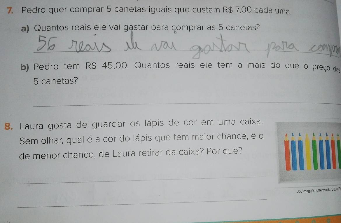 Pedro quer comprar 5 canetas iguais que custam R$ 7,00 cada uma. 
a) Quantos reais ele vai gastar para comprar as 5 canetas? 
_ 
b) Pedro tem R$ 45,00. Quantos reais ele tem a mais do que o preço das
5 canetas? 
_ 
8. Laura gosta de guardar os lápis de cor em uma caixa. 
Sem olhar, qual é a cor do lápis que tem maior chance, e o 
de menor chance, de Laura retirar da caixa? Por quê? 
_ 
Joylmage/Shutterstock; Dzun/S 
_