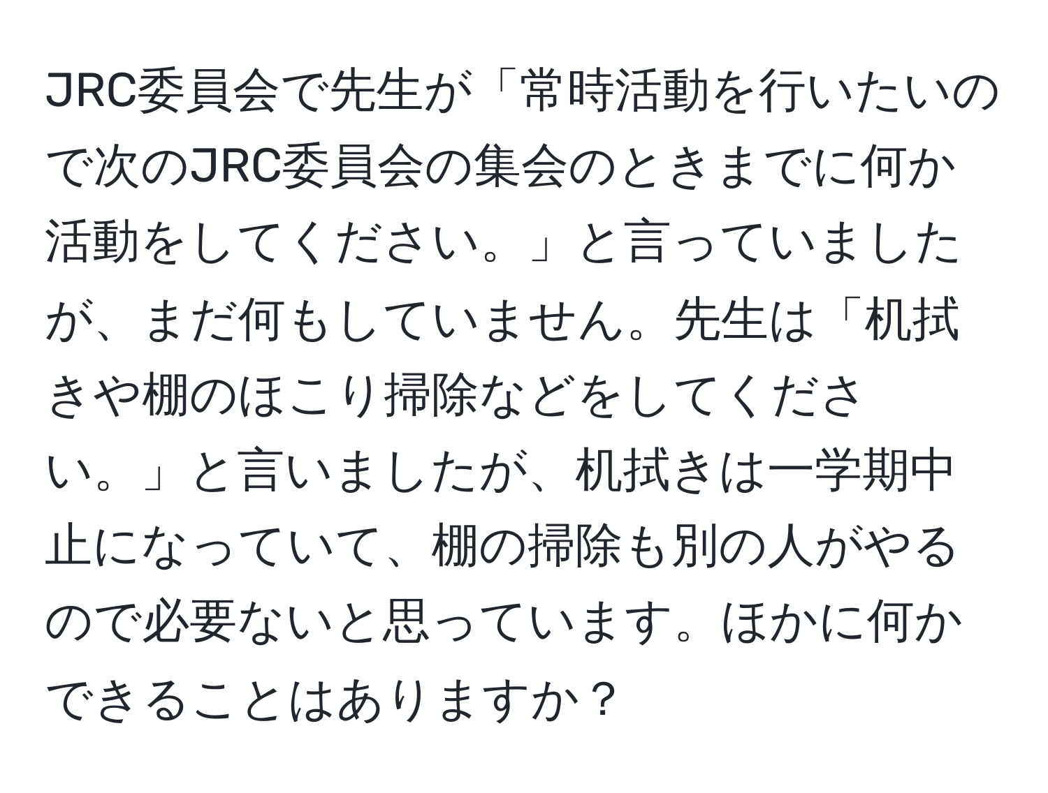 JRC委員会で先生が「常時活動を行いたいので次のJRC委員会の集会のときまでに何か活動をしてください。」と言っていましたが、まだ何もしていません。先生は「机拭きや棚のほこり掃除などをしてください。」と言いましたが、机拭きは一学期中止になっていて、棚の掃除も別の人がやるので必要ないと思っています。ほかに何かできることはありますか？