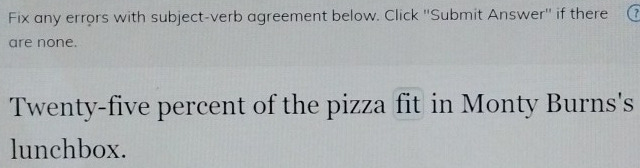 Fix any errors with subject-verb agreement below. Click ''Submit Answer'' if there 
are none. 
Twenty-five percent of the pizza fit in Monty Burns's 
lunchbox.