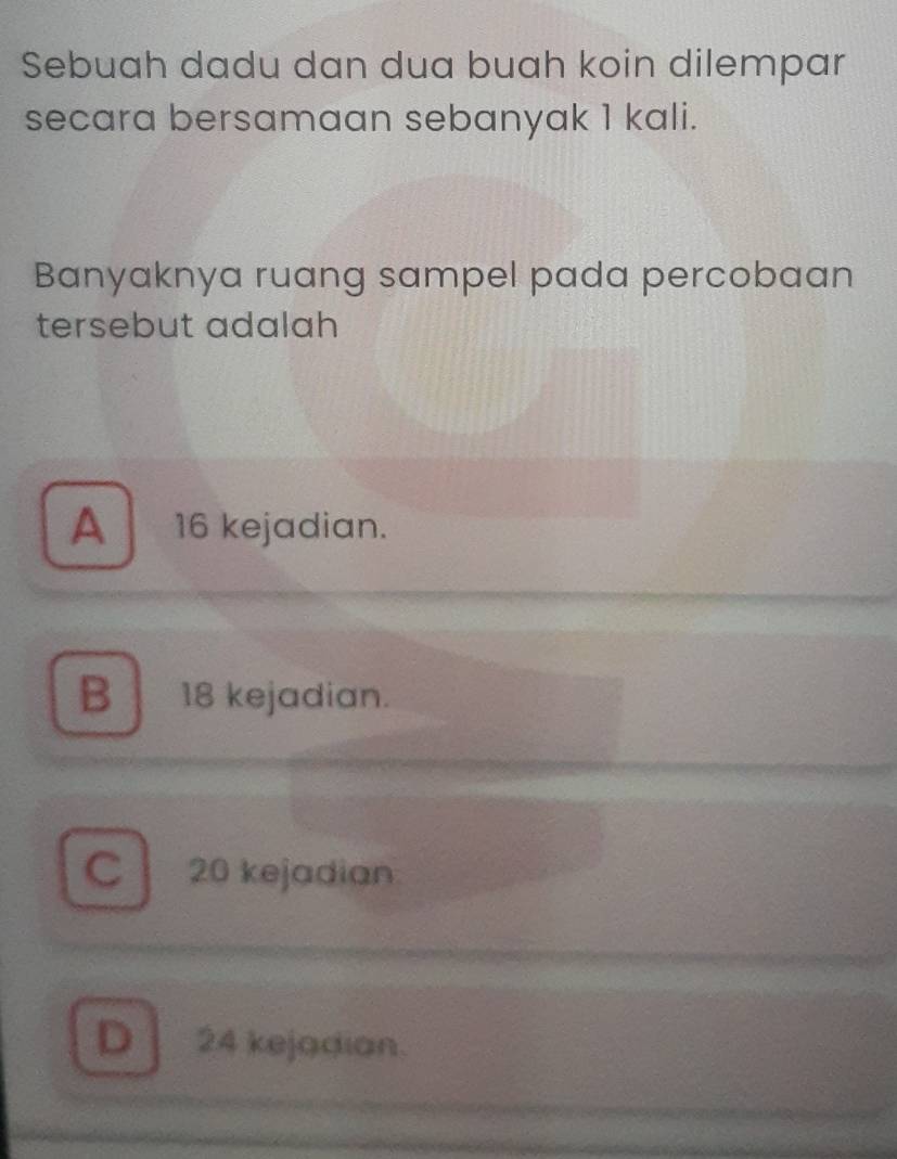 Sebuah dadu dan dua buah koin dilempar
secara bersamaan sebanyak 1 kali.
Banyaknya ruang sampel pada percobaan
tersebut adalah
A 16 kejadian.
B 18 kejadian.
C 20 kejadian
D 24 kejadian.