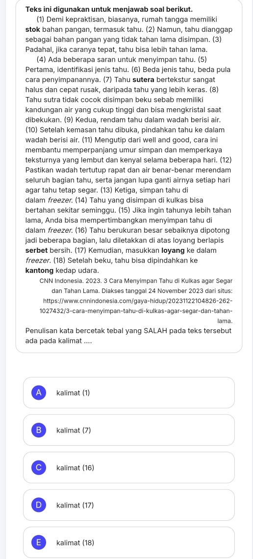 Teks ini digunakan untuk menjawab soal berikut.
(1) Demi kepraktisan, biasanya, rumah tangga memiliki
stok bahan pangan, termasuk tahu. (2) Namun, tahu dianggap
sebagai bahan pangan yang tidak tahan lama disimpan. (3)
Padahal, jika caranya tepat, tahu bisa lebih tahan lama.
(4) Ada beberapa saran untuk menyimpan tahu. (5)
Pertama, identifikasi jenis tahu. (6) Beda jenis tahu, beda pula
cara penyimpanannya. (7) Tahu sutera bertekstur sangat
halus dan cepat rusak, daripada tahu yang lebih keras. (8)
Tahu sutra tidak cocok disimpan beku sebab memiliki
kandungan air yang cukup tinggi dan bisa mengkristal saat
dibekukan. (9) Kedua, rendam tahu dalam wadah berisi air.
(10) Setelah kemasan tahu dibuka, pindahkan tahu ke dalam
wadah berisi air. (11) Mengutip dari well and good, cara ini
membantu memperpanjang umur simpan dan memperkaya
teksturnya yang lembut dan kenyal selama beberapa hari. (12)
Pastikan wadah tertutup rapat dan air benar-benar merendam
seluruh bagian tahu, serta jangan lupa ganti airnya setiap hari
agar tahu tetap segar. (13) Ketiga, simpan tahu di
dalam freezer. (14) Tahu yang disimpan di kulkas bisa
bertahan sekitar seminggu. (15) Jika ingin tahunya lebih tahan
lama, Anda bisa mempertimbangkan menyimpan tahu di
dalam freezer. (16) Tahu berukuran besar sebaiknya dipotong
jadi beberapa bagian, lalu diletakkan di atas loyang berlapis
serbet bersih. (17) Kemudian, masukkan Ioyang ke dalam
freezer. (18) Setelah beku, tahu bisa dipindahkan ke
kantong kedap udara.
CNN Indonesia. 2023. 3 Cara Menyimpan Tahu di Kulkas agar Segar
dan Tahan Lama. Diakses tanggal 24 November 2023 dari situs:
https://www.cnnindonesia.com/gaya-hidup/20231122104826-262-
1027432/3-cara-menyimpan-tahu-di-kulkas-agar-segar-dan-tahan-
lama.
Penulisan kata bercetak tebal yang SALAH pada teks tersebut
ada pada kalimat ....
1 kalimat (1)
B kalimat (7)
kalimat (16)
D kalimat (17)
E kalimat (18)