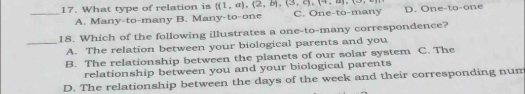 What type of relation is  (1,a),(2,b),(3,c),(4,a),(3, D. One-to-one
A. Many-to-many B. Many-to-one C. One-to-many
18. Which of the following illustrates a one-to-many correspondence?
_A. The relation between your biological parents and you
B. The relationship between the planets of our solar system C. The
relationship between you and your biological parents
D. The relationship between the days of the week and their corresponding num