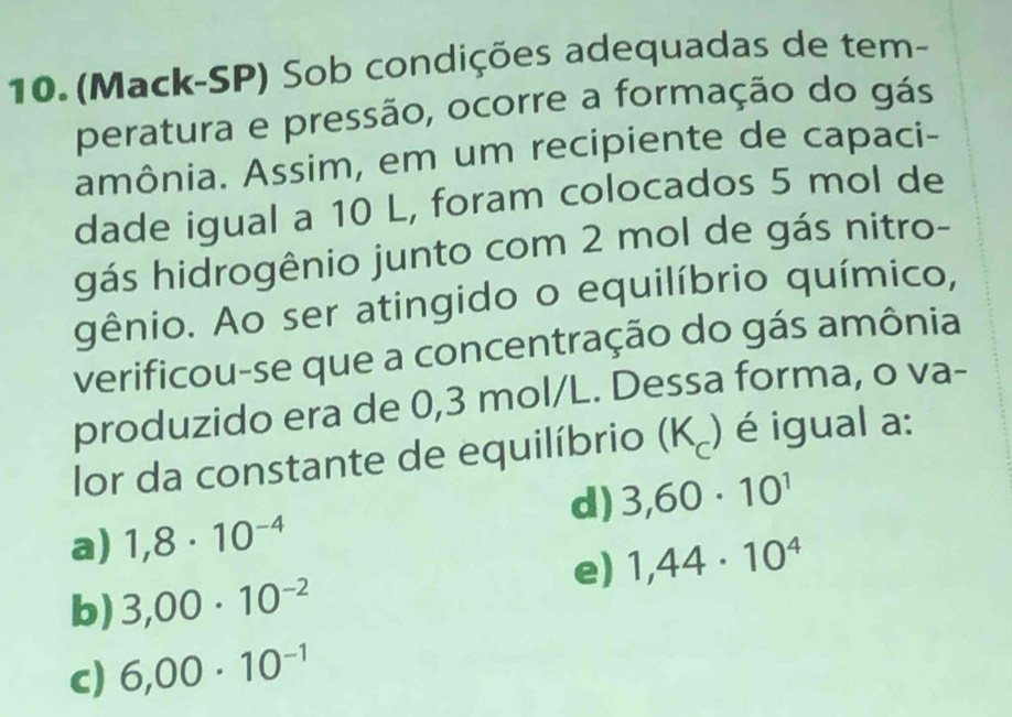 (Mack-SP) Sob condições adequadas de tem-
peratura e pressão, ocorre a formação do gás
amônia. Assim, em um recipiente de capaci-
dade igual a 10 L, foram colocados 5 mol de
gás hidrogênio junto com 2 mol de gás nitro-
gênio. Ao ser atingido o equilíbrio químico,
verificou-se que a concentração do gás amônia
produzido era de 0,3 mol/L. Dessa forma, o va-
lor da constante de equilíbrio (K₂) é igual a:
d) 3,60· 10^1
a) 1,8· 10^(-4)
e) 1,44· 10^4
b) 3,00· 10^(-2)
c) 6,00· 10^(-1)