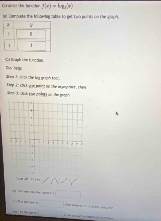 Consider the function f(x)=log _3(x)
(a) Complete the following table to get two points on the graph. 
(b) Graph the function. 
Tool help: 
Step 1 : click the log graph tool, 
Step 2 : click one point on the asymptote, then 
Step 3 : click two points on the graph. 
Clear All Draw: 
(c) The Vertical Asymptote is □
(d) The Domain is □ Give answer in interval notation. 
(e) The Range is □ Give answer in interval notation.