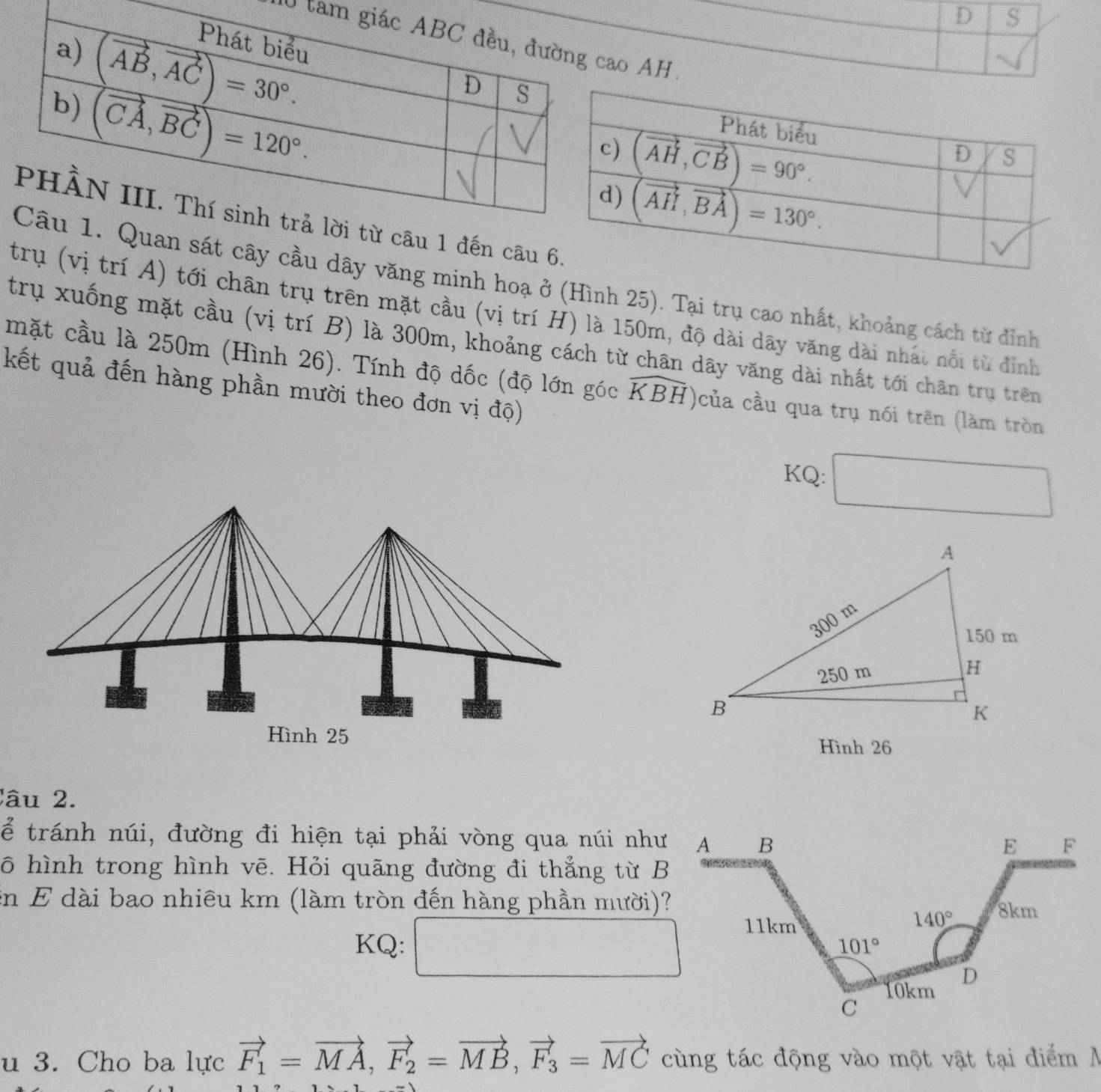 tamo AH.
1 đến câu 
sát cây cầu dây văng minh hoạ ở (Hình 25). Tại trụ cao nhất, khoảng cách từ đỉnh
trụ (vị trí A) tới chân trụ trên mặt cầu (vị trí H) là 150m, độ dài dây văng dài nhất nổi từ đinh
trụ xuống mặt cầu (vị trí B) là 300m, khoảng cách từ chân dãy văng dài nhất tới chân trụ trên
mặt cầu là 250m (Hình 26). Tính độ dốc (độ lớn góc widehat KBH của cầu qua trụ nói trên (làm tròn
kết quả đến hàng phần mười theo đơn vị độ)
KQ:
Hình 26
âu 2 .
ể tránh núi, đường đi hiện tại phải vòng qua núi như
ô hình trong hình vẽ. Hỏi quãng đường đi thẳng từ B
in E dài bao nhiêu km (làm tròn đến hàng phần mười)?
KQ: ^
□ 
u 3. Cho ba lực vector F_1=vector MA,vector F_2=vector MB,vector F_3=vector MC cùng tác động vào một vật tại điểm  A