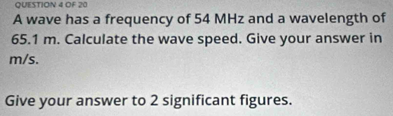 OF 20 
A wave has a frequency of 54 MHz and a wavelength of
65.1 m. Calculate the wave speed. Give your answer in
m/s. 
Give your answer to 2 significant figures.