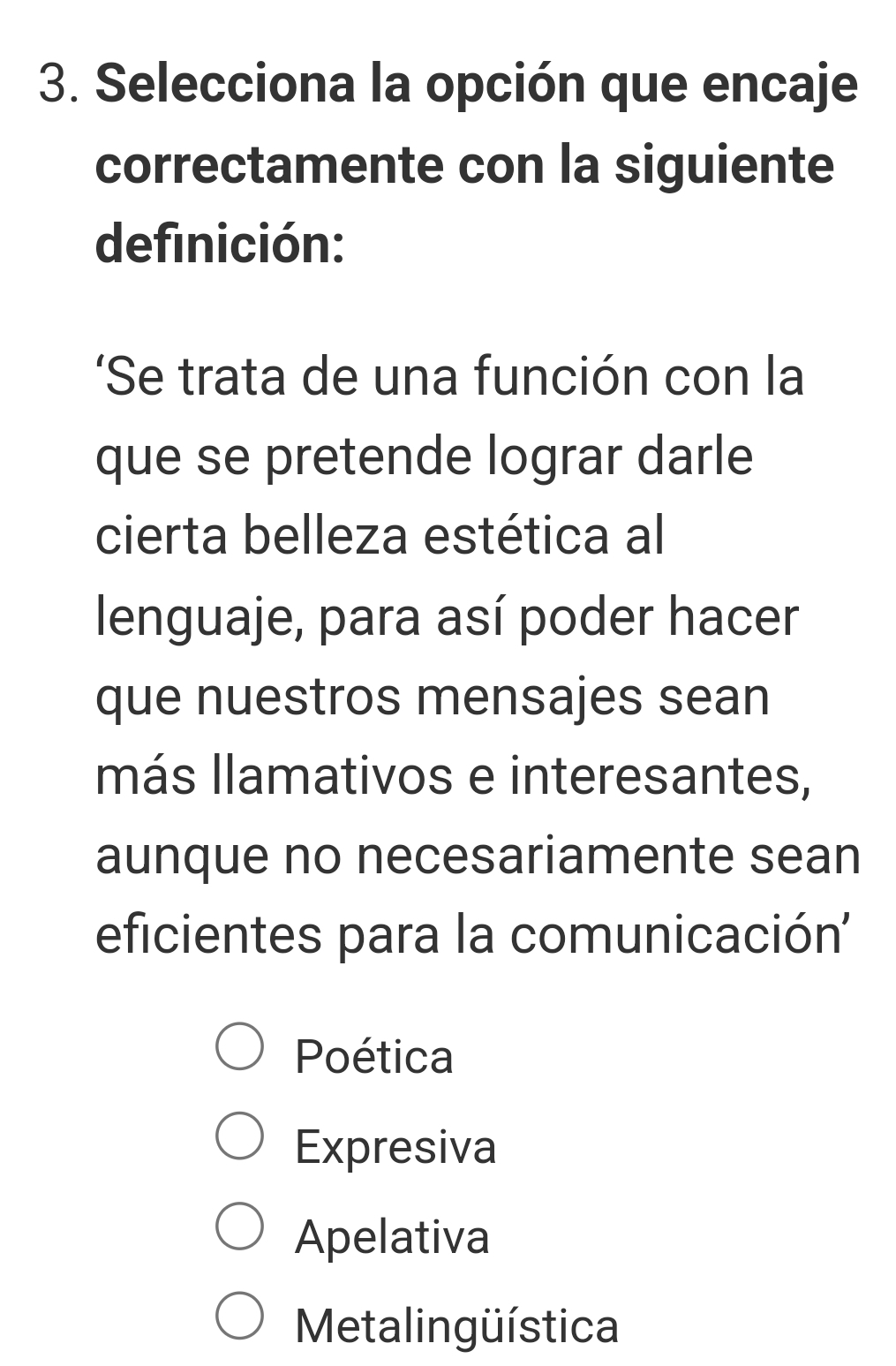 Selecciona la opción que encaje
correctamente con la siguiente
definición:
'Se trata de una función con la
que se pretende lograr darle
cierta belleza estética al
lenguaje, para así poder hacer
que nuestros mensajes sean
más llamativos e interesantes,
aunque no necesariamente sean
eficientes para la comunicación''
Poética
Expresiva
Apelativa
Metalingüística