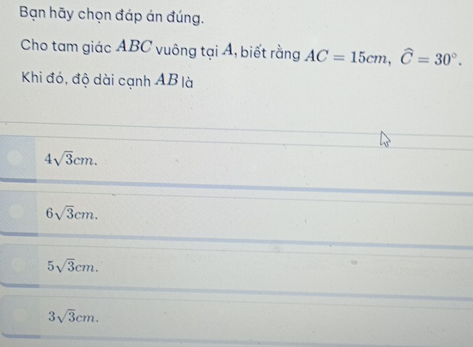 Bạn hãy chọn đáp án đúng.
Cho tam giác ABC vuông tại Á, biết rằng AC=15cm, widehat C=30°. 
Khi đó, độ dài cạnh AB là
4sqrt(3)cm.
6sqrt(3)cm.
5sqrt(3)cm.
3sqrt(3)cm.