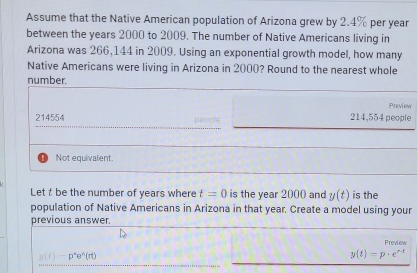 Assume that the Native American population of Arizona grew by 2.4% per year
between the years 2000 to 2009. The number of Native Americans living in
Arizona was 266,144 in 2009. Using an exponential growth model, how many
Native Americans were living in Arizona in 2000? Round to the nearest whole
number.
Preview
214554 people 214,554 people
Not equivalent.
Let t be the number of years where t=0 is the year 2000 and y(t) is the
population of Native Americans in Arizona in that year. Create a model using your
previous answer.
Preview
y(t)-p^ne^n(rt)
y(t)=p· e^(r-t)