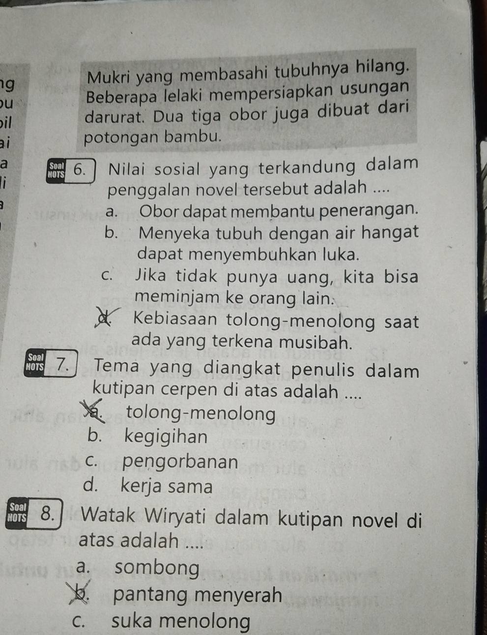 Mukri yang membasahi tubuhnya hilang.
)u Beberapa lelaki mempersiapkan usungan
il darurat. Dua tiga obor juga dibuat dari
ai
potongan bambu.
a Soal 6. Nilai sosial yang terkandung dalam
HOTS
penggalan novel tersebut adalah ....
a. Obor dapat membantu penerangan.
b. Menyeka tubuh dengan air hangat
dapat menyembuhkan luka.
c. Jika tidak punya uang, kita bisa
meminjam ke orang lain.
Kebiasaan tolong-menolong saat
ada yang terkena musibah.
Soa 7. Tema yang diangkat penulis dalam
kutipan cerpen di atas adalah ....
tolong-menolong
b. kegigihan
c. pengorbanan
d. kerja sama
Soal 8. Watak Wiryati dalam kutipan novel di
HOTS
atas adalah ....
a. sombong
b. pantang menyerah
c. suka menolong