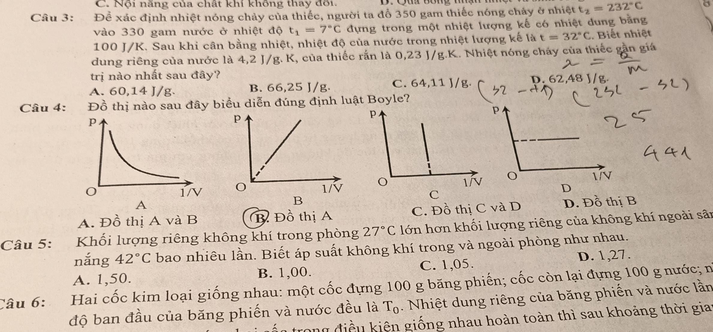 Nội năng của chất khí không thay đôi.
Câu 3: Để xác định nhiệt nóng chảy của thiếc, người ta đổ 350 gam thiếc nóng chảy ở nhiệt t_2=232°C
vào 330 gam nước ở nhiệt độ t_1=7°C dựng trong một nhiệt lượng kế có nhiệt dung bằng
100 J/K. Sau khi cân bằng nhiệt, nhiệt độ của nước trong nhiệt lượng kế là t=32°C. Biết nhiệt
dung riêng của nước là 4,2 J/g. K, của thiếc rắn là 0,23 J/g.K. Nhiệt nóng cháy của thiếc gần giá
trị nào nhất sau đây?
A. 60,14 J/g. B. 66,25 J/g.
C. 64,11 J/g. D. 62,48 J/g
Câu 4: Đồ thị nào sau đây biểu diễn đúng định luật Boyle?

A
A. Đồ thị A và B B Đồ thị A C. Đồ thị C và D D. Đồ thị B
Câu 5: Khối lượng riêng không khí trong phòng 27°C lớn hơn khối lượng riêng của không khí ngoài sân
nắng 42°C bao nhiêu lần. Biết áp suất không khí trong và ngoài phòng như nhau.
A. 1,50. B. 1,00. C. 1,05. D. 1,27.
Câu 6: the  Hai cốc kim loại giống nhau: một cốc đựng 100 g băng phiến; cốc còn lại đựng 100 g nước; n
độ ban đầu của băng phiến và nước đều là T_0. Nhiệt dung riêng của băng phiến và nước lần
trong điều kiên giống nhau hoàn toàn thì sau khoảng thời giai