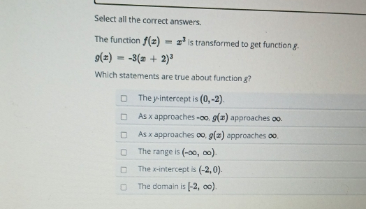 Select all the correct answers.
The function f(x)=x^3 is transformed to get function g.
g(x)=-3(x+2)^3
Which statements are true about function g?
The y-intercept is (0,-2).
As x approaches -∞, g(x) approaches o.
As x approaches ∞, g(x) approaches oo.
The range is (-∈fty ,∈fty ).
The x-intercept is (-2,0).
The domain is [-2,∈fty ).