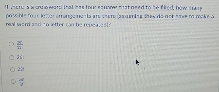 If there is a crossword that has four squares that need to be filled, how many
possible four-letter arrangements are there (assuming they do not have to make a
real word and no letter can be repeated)?
 26!/22! 
26!
22!
 26°/4! 