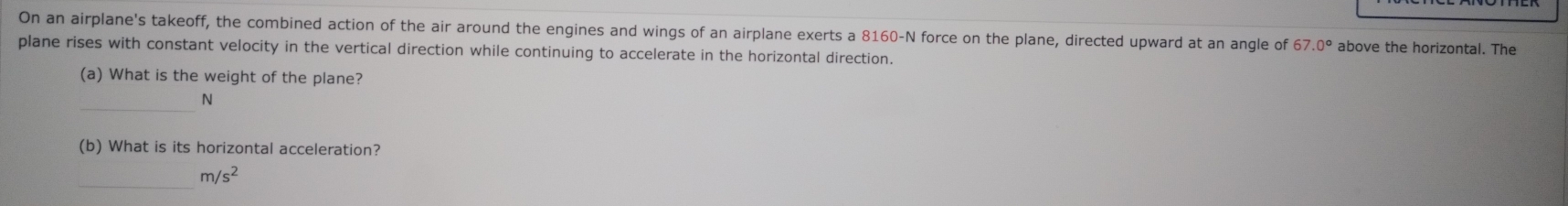 On an airplane's takeoff, the combined action of the air around the engines and wings of an airplane exerts a 8160-N force on the plane, directed upward at an angle of 67.0° above the horizontal. The 
plane rises with constant velocity in the vertical direction while continuing to accelerate in the horizontal direction. 
(a) What is the weight of the plane? 
_
N
(b) What is its horizontal acceleration? 
_
m/s^2