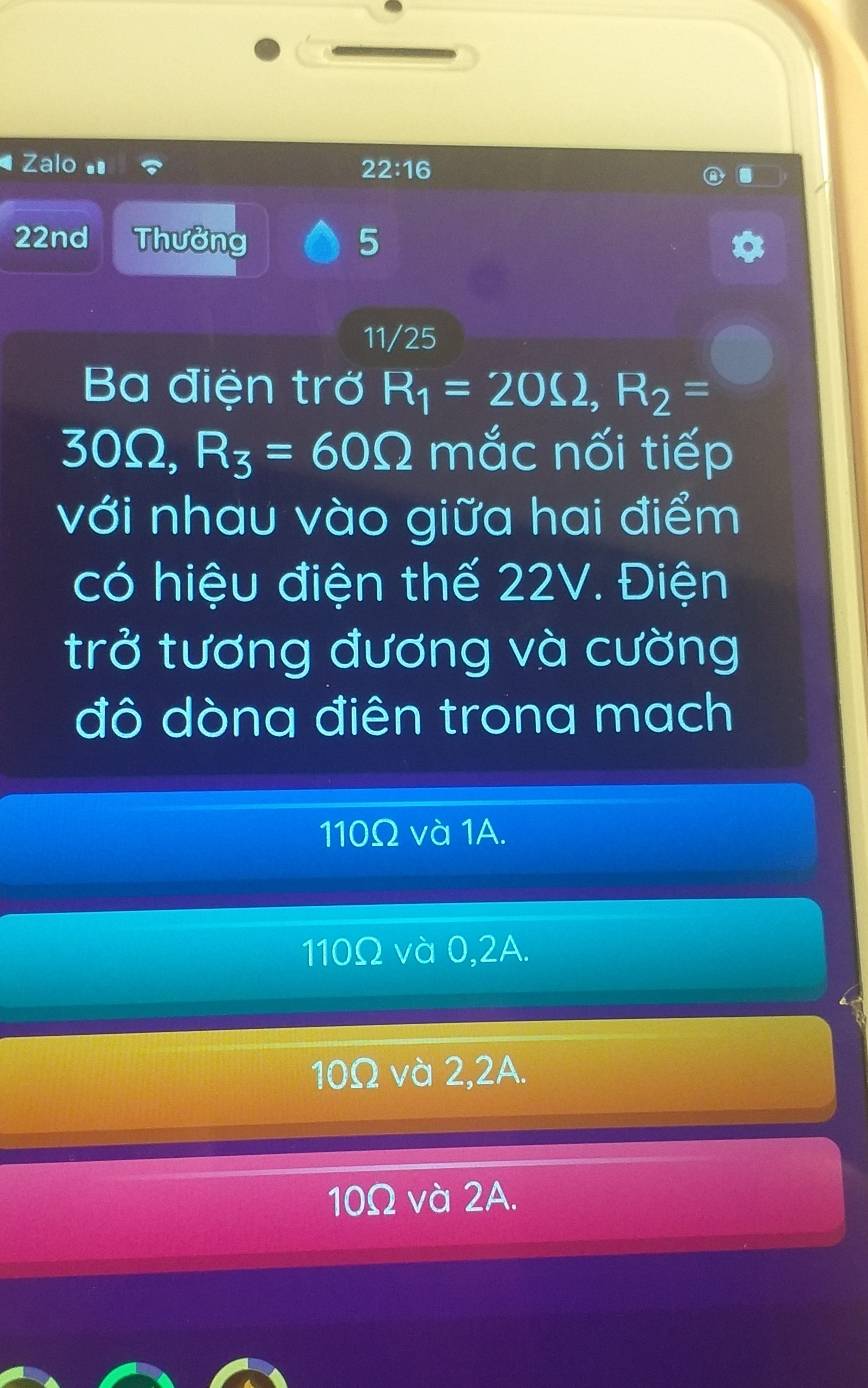 Zalo 22:16 
22nd Thưởng 5
11/25
Ba điện trở R_1=20Omega , R_2=
30Ω, R_3=60Omega mắc nối tiếp
với nhau vào giữa hai điểm
có hiệu điện thế 22V. Điện
trở tương đương và cường
đô dòna điên trona mach
110Ω và 1A.
110Ω và 0,2A.
10Ω và 2,2A.
10Ω và 2A.