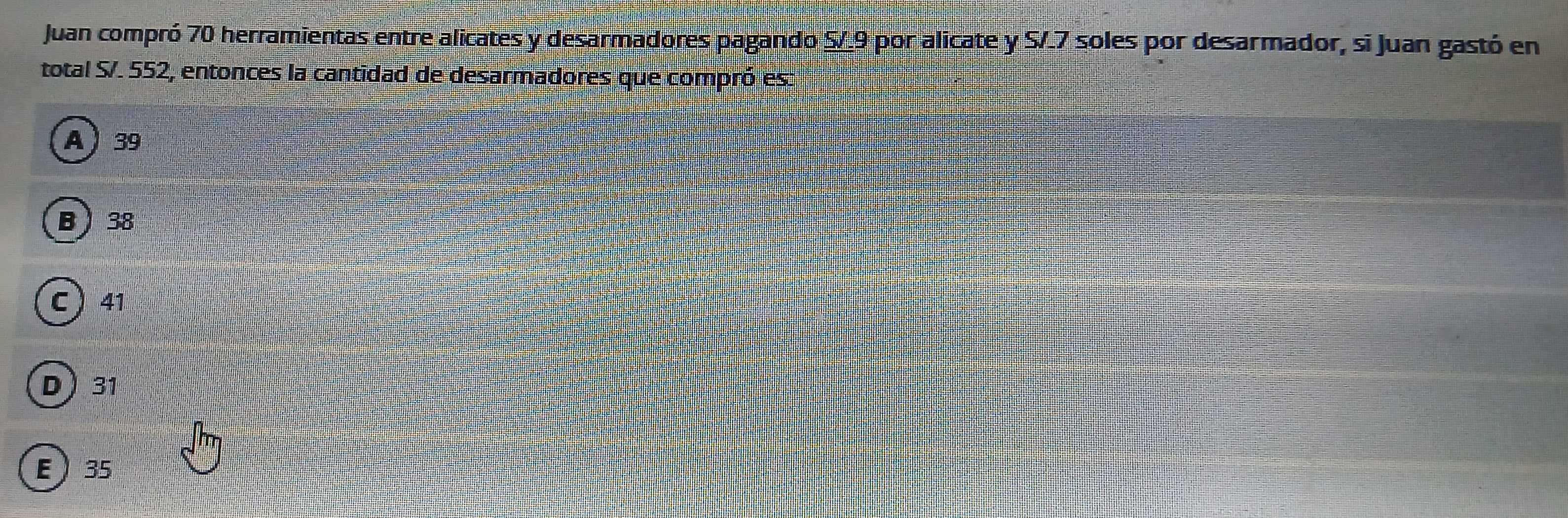 Juan compró 70 herramientas entre alicates y desarmadores pagando S/.9 por alicate y S/.7 soles por desarmador, si Juan gastó en
total S/. 552, entonces la cantidad de desarmadores que compró es:
A 39
B 38
C ) 41
D) 31
E 35