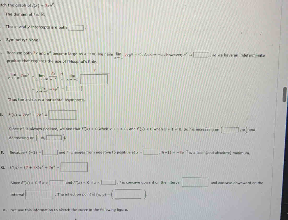 tch the graph of f(x)=7xe^x. 
The domain of f is R.
The x - and y-intercepts are both □ . 
Symmetry: None.
Because both 7x and e^x become large as xto ∈fty , we have limlimits _xto ∈fty 7xe^x=∈fty As xto -∈fty , however, e^xto □ , so we have an indeterminate
product that requires the use of l'Hospital's Rule.
7
limlimits _xto -∈fty 7xe^x=limlimits _xto -∈fty  7x/e^(-x) beginarrayr H =xto -∈fty endarray  lim/□  
=limlimits _xto -∈fty -7e^x=□
Thus the x-axis is a horizontal asymptote.
E. f'(x)=7xe^x+7e^x=□
Since e^x is always positive, we see that f'(x)>0 when x+1>0 ,and P(x)<0</tex> when x+1<0</tex> . So f is increasing on (□ ,∈fty ) and
decreasing on (-∈fty ,□ ).
F. Because P'(-1)=□ and f' changes from negative to positive at x=□ , f(-1)=-7e^(-1) is a local (and absolute) minimum.
G. f''(x)=(7+7x)e^x+7e^x=□
Since f''(x)>0 if x>□ and f''(x)<0</tex> if x , f is concave upward on the interval □ and concave downward on the
interval □. The inflection point is (x,y)= (□ )
H. We use this information to sketch the curve in the following figure.