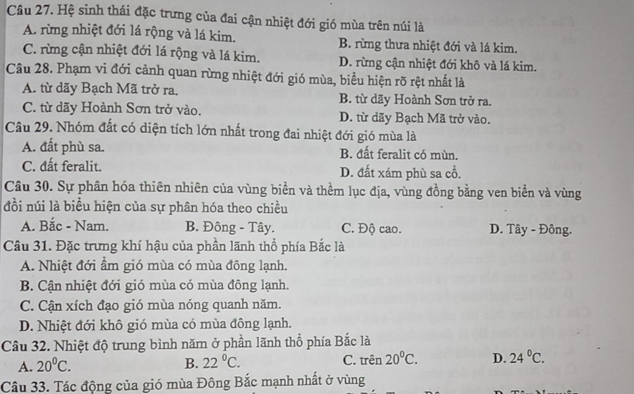 Hệ sinh thái đặc trưng của đai cận nhiệt đới gió mùa trên núi là
A. rừng nhiệt đới lá rộng và lá kim. B. rừng thưa nhiệt đới và lá kim.
C. rừng cận nhiệt đới lá rộng và lá kim. D. rừng cận nhiệt đới khô và lá kim.
Câu 28. Phạm vi đới cảnh quan rừng nhiệt đới gió mùa, biểu hiện rõ rệt nhất là
A. từ dãy Bạch Mã trở ra. B. từ dãy Hoành Sơn trở ra.
C. từ dãy Hoành Sơn trở vào. D. từ dãy Bạch Mã trở vào.
Câu 29. Nhóm đất có diện tích lớn nhất trong đai nhiệt đới gió mùa là
A. đất phù sa. B. đất feralit có mùn.
C. đất feralit. D. đất xám phù sa cổ.
Câu 30. Sự phân hóa thiên nhiên của vùng biển và thềm lục địa, vùng đồng bằng ven biển và vùng
đồi núi là biểu hiện của sự phân hóa theo chiều
A. Bắc - Nam. B. Đông - Tây. C. Độ cao. D. Tây - Đông.
Câu 31. Đặc trưng khí hậu của phần lãnh thổ phía Bắc là
A. Nhiệt đới ẩm gió mùa có mùa đông lạnh.
B. Cận nhiệt đới gió mùa có mùa đông lạnh.
C. Cận xích đạo gió mùa nóng quanh năm.
D. Nhiệt đới khô gió mùa có mùa đông lạnh.
Câu 32. Nhiệt độ trung bình năm ở phần lãnh thổ phía Bắc là
A. 20°C. B. 22°C. C. trên 20°C. D. 24°C.
Câu 33. Tác động của gió mùa Đông Bắc mạnh nhất ở vùng