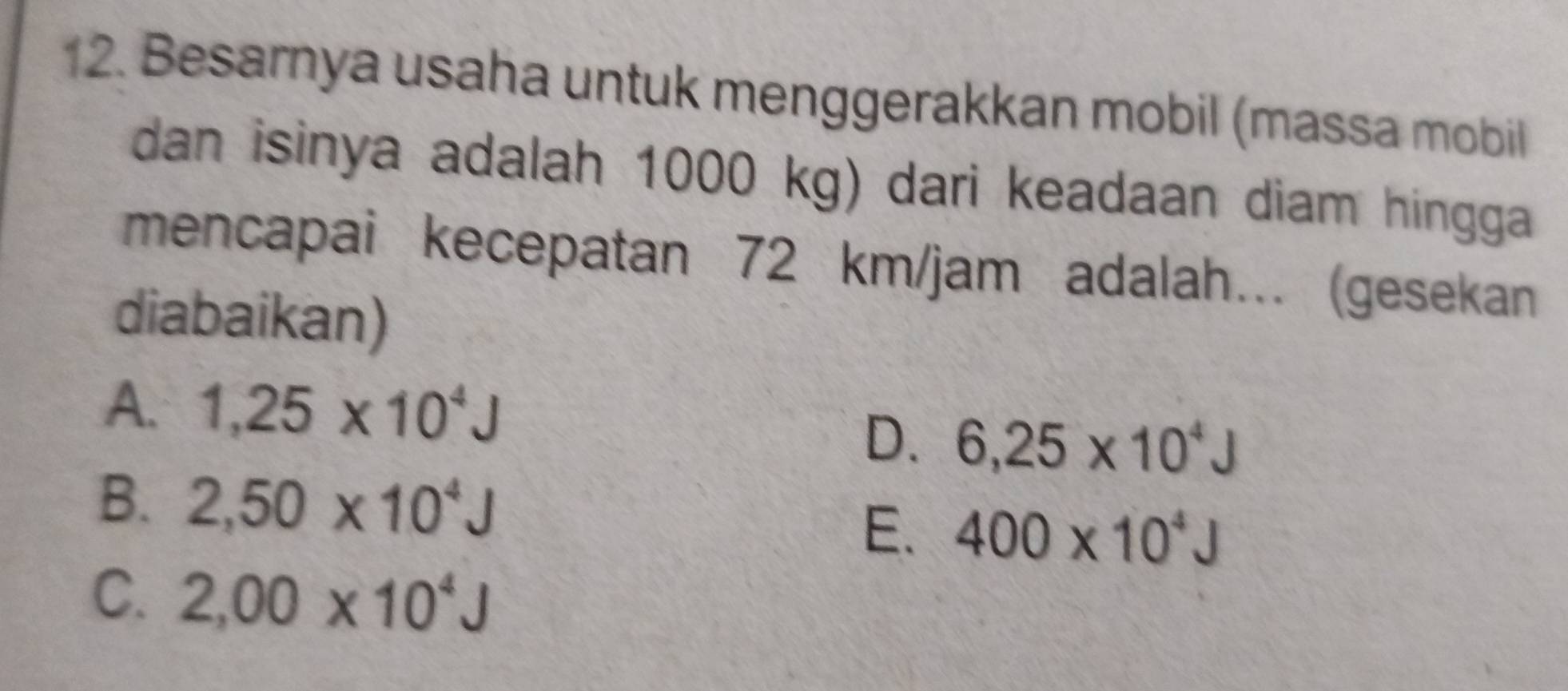 Besarnya usaha untuk menggerakkan mobil (massa mobil
dan isinya adalah 1000 kg) dari keadaan diam hingga
mencapai kecepatan 72 km/jam adalah.. (gesekan
diabaikan)
A. 1,25* 10^4J
D. 6,25* 10^4J
B. 2,50* 10^4J
E. 400* 10^4J
C. 2,00* 10^4J