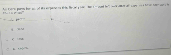 All Care pays for all of its expenses this fiscal year. The amount left over after all expenses have been paid is
called what?
A. profit
B. debt
C. loss
D. capital