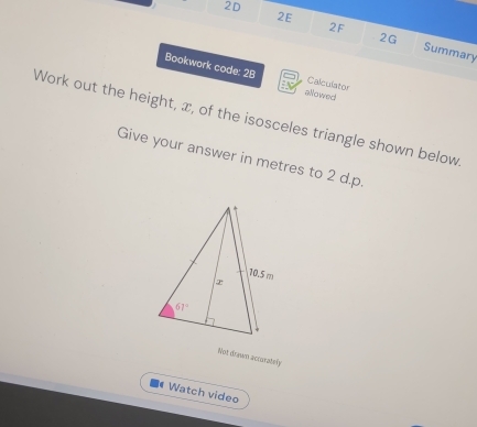 2D
2F
2G
2E Summary
Bookwork code: 28 allowed
Calculator
Work out the height, æ, of the isosceles triangle shown below
Give your answer in metres to 2 d.p
Not drawn accusately
Watch video