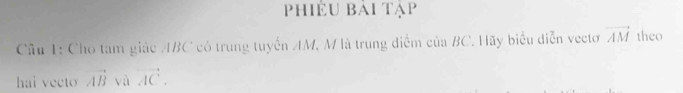 Phiêu bài tạp 
Câu 1: Cho tam giác ABC có trung tuyển AM, M là trung điểm của BC. Hãy biểu diễn vectơ vector AM theo 
hai vecto vector AB và vector AC.