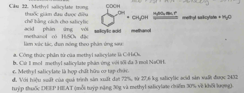 Methyl salicylate trong COOH
thuốc giảm đau được điều
OH
+CH_3OH _ H_2SO_4dilc,t^o 
chế bằng cách cho salicylic methyl salicylate +H_2O
acid phản ứng với salicylic acid methanol
methanol có H_2SO_4 đặc
làm xúc tác, đun nóng theo phản ứng sau:
a. Công thức phân từ của methyl salicylate là C7H₈O₄.
b. Cứ 1 mol methyl salicylate phản ứng với tối đa 3 mol NaOH.
c. Methyl salicylate là hợp chất hữu cơ tạp chức.
d. Với hiệu suất của quá trình sản xuất đạt 72%, từ 27,6 kg salicylic acid sản xuất được 2432
tuýp thuốc DEEP HEAT (mỗi tuýp nặng 30g và methyl salicylate chiếm 30% về khối lượng).