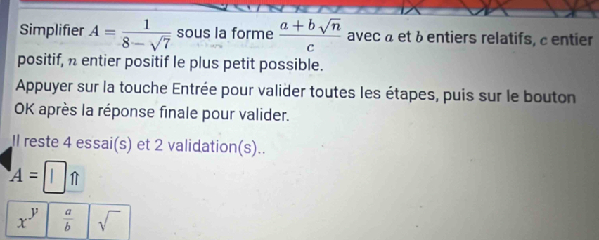 Simplifier A= 1/8-sqrt(7)  sous la forme  (a+bsqrt(n))/c  avec à et à entiers relatifs, centier 
positif, n entier positif le plus petit possible. 
Appuyer sur la touche Entrée pour valider toutes les étapes, puis sur le bouton 
OK après la réponse finale pour valider. 
Il reste 4 essai(s) et 2 validation(s).. 
A=□ _ 
x^y  a/b  sqrt()